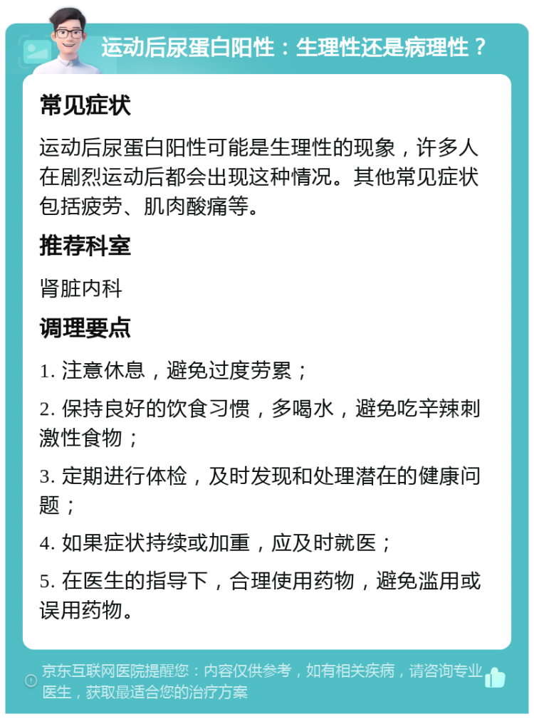 运动后尿蛋白阳性：生理性还是病理性？ 常见症状 运动后尿蛋白阳性可能是生理性的现象，许多人在剧烈运动后都会出现这种情况。其他常见症状包括疲劳、肌肉酸痛等。 推荐科室 肾脏内科 调理要点 1. 注意休息，避免过度劳累； 2. 保持良好的饮食习惯，多喝水，避免吃辛辣刺激性食物； 3. 定期进行体检，及时发现和处理潜在的健康问题； 4. 如果症状持续或加重，应及时就医； 5. 在医生的指导下，合理使用药物，避免滥用或误用药物。