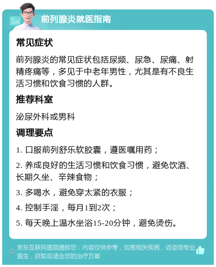 前列腺炎就医指南 常见症状 前列腺炎的常见症状包括尿频、尿急、尿痛、射精疼痛等，多见于中老年男性，尤其是有不良生活习惯和饮食习惯的人群。 推荐科室 泌尿外科或男科 调理要点 1. 口服前列舒乐软胶囊，遵医嘱用药； 2. 养成良好的生活习惯和饮食习惯，避免饮酒、长期久坐、辛辣食物； 3. 多喝水，避免穿太紧的衣服； 4. 控制手淫，每月1到2次； 5. 每天晚上温水坐浴15-20分钟，避免烫伤。