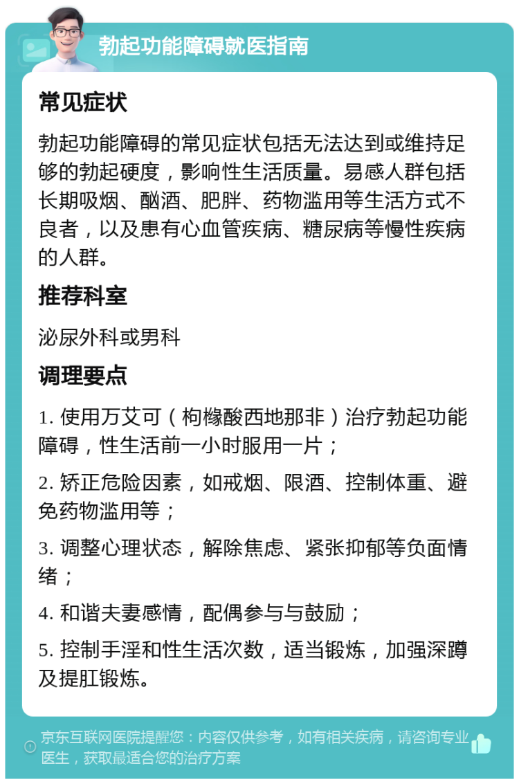 勃起功能障碍就医指南 常见症状 勃起功能障碍的常见症状包括无法达到或维持足够的勃起硬度，影响性生活质量。易感人群包括长期吸烟、酗酒、肥胖、药物滥用等生活方式不良者，以及患有心血管疾病、糖尿病等慢性疾病的人群。 推荐科室 泌尿外科或男科 调理要点 1. 使用万艾可（枸橼酸西地那非）治疗勃起功能障碍，性生活前一小时服用一片； 2. 矫正危险因素，如戒烟、限酒、控制体重、避免药物滥用等； 3. 调整心理状态，解除焦虑、紧张抑郁等负面情绪； 4. 和谐夫妻感情，配偶参与与鼓励； 5. 控制手淫和性生活次数，适当锻炼，加强深蹲及提肛锻炼。