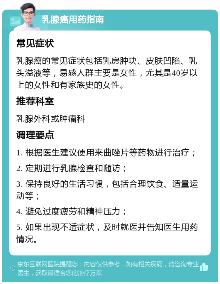 乳腺癌用药指南 常见症状 乳腺癌的常见症状包括乳房肿块、皮肤凹陷、乳头溢液等，易感人群主要是女性，尤其是40岁以上的女性和有家族史的女性。 推荐科室 乳腺外科或肿瘤科 调理要点 1. 根据医生建议使用来曲唑片等药物进行治疗； 2. 定期进行乳腺检查和随访； 3. 保持良好的生活习惯，包括合理饮食、适量运动等； 4. 避免过度疲劳和精神压力； 5. 如果出现不适症状，及时就医并告知医生用药情况。