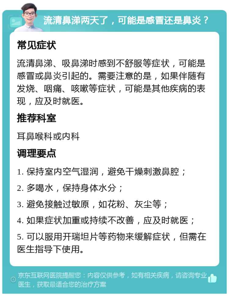 流清鼻涕两天了，可能是感冒还是鼻炎？ 常见症状 流清鼻涕、吸鼻涕时感到不舒服等症状，可能是感冒或鼻炎引起的。需要注意的是，如果伴随有发烧、咽痛、咳嗽等症状，可能是其他疾病的表现，应及时就医。 推荐科室 耳鼻喉科或内科 调理要点 1. 保持室内空气湿润，避免干燥刺激鼻腔； 2. 多喝水，保持身体水分； 3. 避免接触过敏原，如花粉、灰尘等； 4. 如果症状加重或持续不改善，应及时就医； 5. 可以服用开瑞坦片等药物来缓解症状，但需在医生指导下使用。