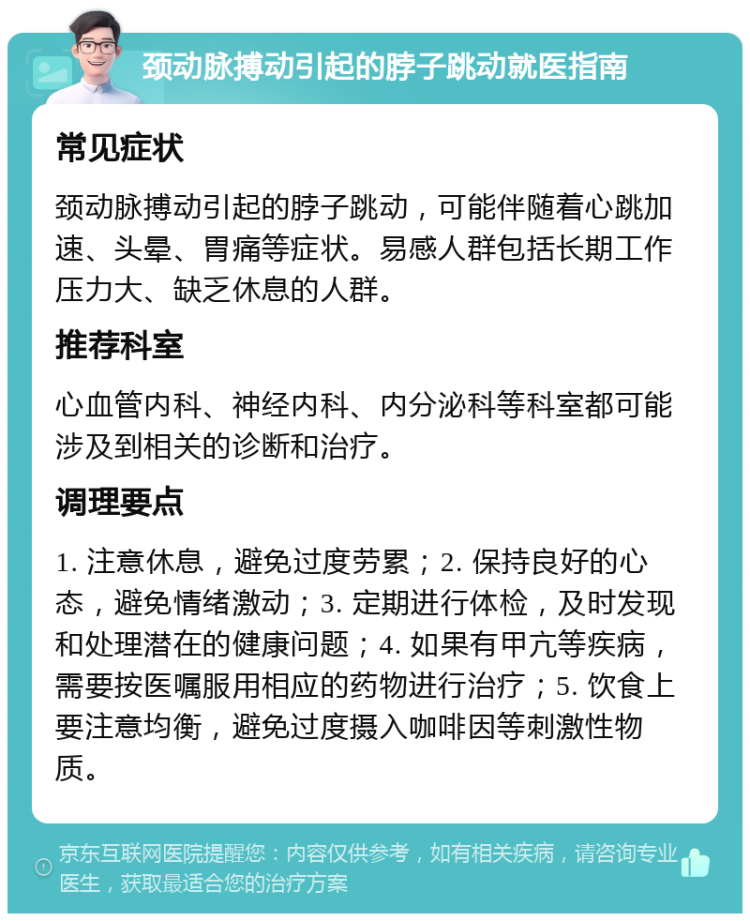 颈动脉搏动引起的脖子跳动就医指南 常见症状 颈动脉搏动引起的脖子跳动，可能伴随着心跳加速、头晕、胃痛等症状。易感人群包括长期工作压力大、缺乏休息的人群。 推荐科室 心血管内科、神经内科、内分泌科等科室都可能涉及到相关的诊断和治疗。 调理要点 1. 注意休息，避免过度劳累；2. 保持良好的心态，避免情绪激动；3. 定期进行体检，及时发现和处理潜在的健康问题；4. 如果有甲亢等疾病，需要按医嘱服用相应的药物进行治疗；5. 饮食上要注意均衡，避免过度摄入咖啡因等刺激性物质。