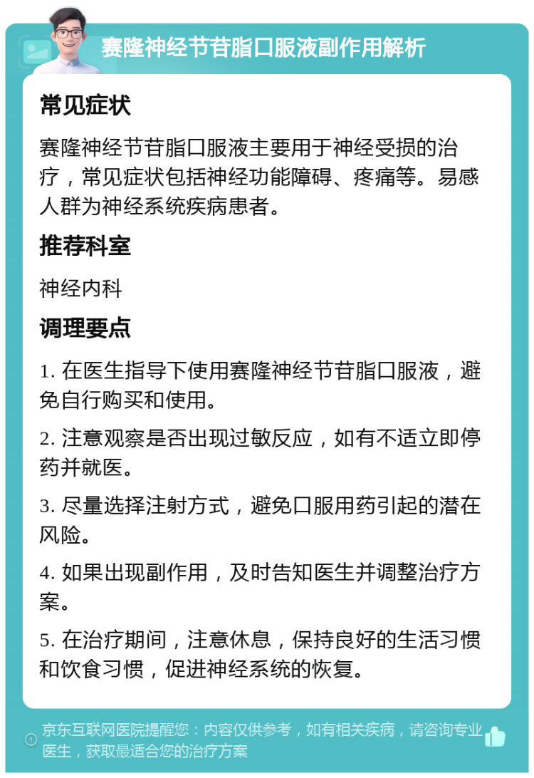 赛隆神经节苷脂口服液副作用解析 常见症状 赛隆神经节苷脂口服液主要用于神经受损的治疗，常见症状包括神经功能障碍、疼痛等。易感人群为神经系统疾病患者。 推荐科室 神经内科 调理要点 1. 在医生指导下使用赛隆神经节苷脂口服液，避免自行购买和使用。 2. 注意观察是否出现过敏反应，如有不适立即停药并就医。 3. 尽量选择注射方式，避免口服用药引起的潜在风险。 4. 如果出现副作用，及时告知医生并调整治疗方案。 5. 在治疗期间，注意休息，保持良好的生活习惯和饮食习惯，促进神经系统的恢复。