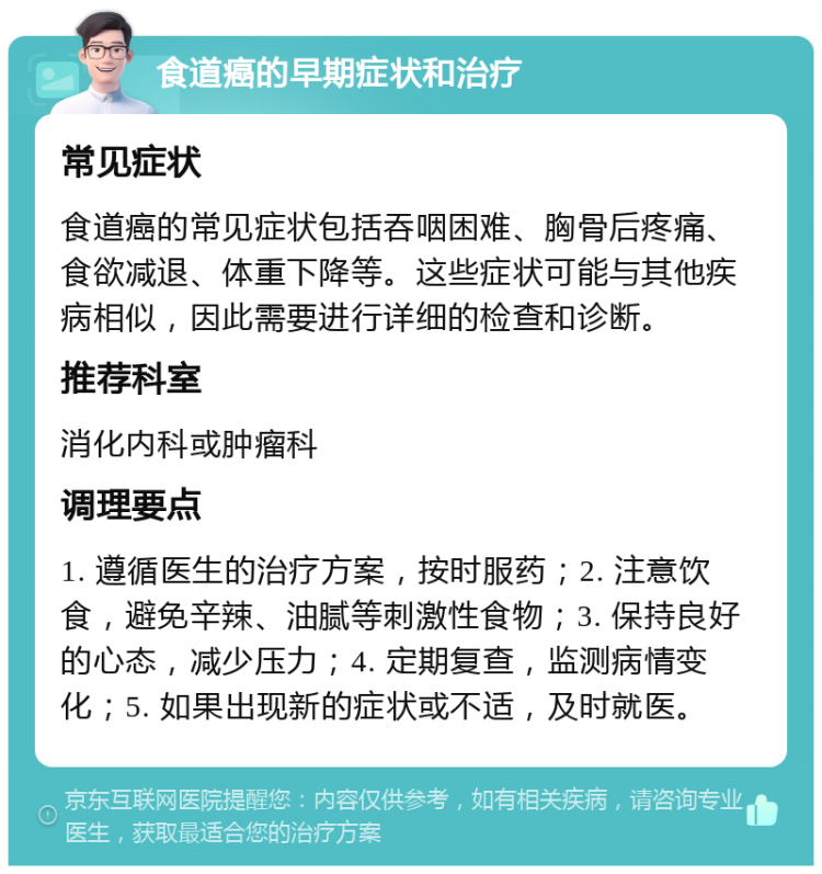 食道癌的早期症状和治疗 常见症状 食道癌的常见症状包括吞咽困难、胸骨后疼痛、食欲减退、体重下降等。这些症状可能与其他疾病相似，因此需要进行详细的检查和诊断。 推荐科室 消化内科或肿瘤科 调理要点 1. 遵循医生的治疗方案，按时服药；2. 注意饮食，避免辛辣、油腻等刺激性食物；3. 保持良好的心态，减少压力；4. 定期复查，监测病情变化；5. 如果出现新的症状或不适，及时就医。