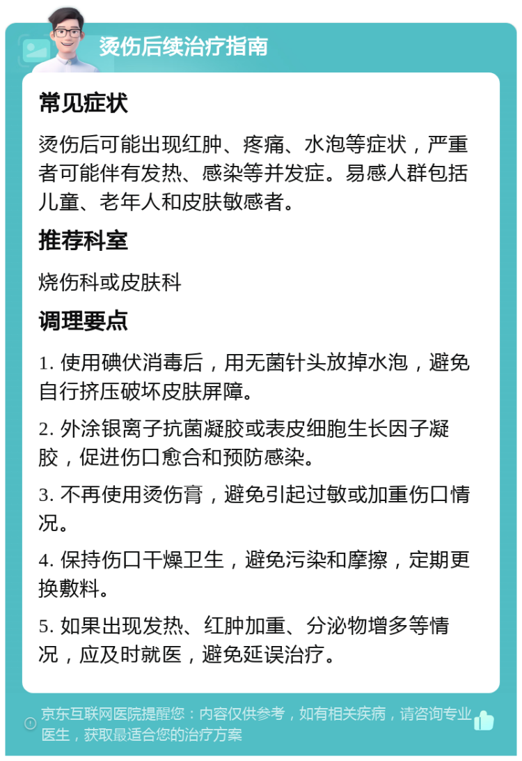 烫伤后续治疗指南 常见症状 烫伤后可能出现红肿、疼痛、水泡等症状，严重者可能伴有发热、感染等并发症。易感人群包括儿童、老年人和皮肤敏感者。 推荐科室 烧伤科或皮肤科 调理要点 1. 使用碘伏消毒后，用无菌针头放掉水泡，避免自行挤压破坏皮肤屏障。 2. 外涂银离子抗菌凝胶或表皮细胞生长因子凝胶，促进伤口愈合和预防感染。 3. 不再使用烫伤膏，避免引起过敏或加重伤口情况。 4. 保持伤口干燥卫生，避免污染和摩擦，定期更换敷料。 5. 如果出现发热、红肿加重、分泌物增多等情况，应及时就医，避免延误治疗。