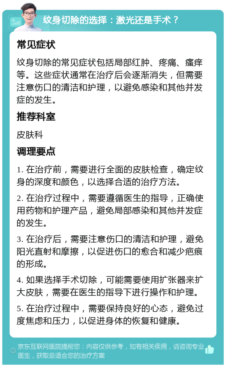 纹身切除的选择：激光还是手术？ 常见症状 纹身切除的常见症状包括局部红肿、疼痛、瘙痒等。这些症状通常在治疗后会逐渐消失，但需要注意伤口的清洁和护理，以避免感染和其他并发症的发生。 推荐科室 皮肤科 调理要点 1. 在治疗前，需要进行全面的皮肤检查，确定纹身的深度和颜色，以选择合适的治疗方法。 2. 在治疗过程中，需要遵循医生的指导，正确使用药物和护理产品，避免局部感染和其他并发症的发生。 3. 在治疗后，需要注意伤口的清洁和护理，避免阳光直射和摩擦，以促进伤口的愈合和减少疤痕的形成。 4. 如果选择手术切除，可能需要使用扩张器来扩大皮肤，需要在医生的指导下进行操作和护理。 5. 在治疗过程中，需要保持良好的心态，避免过度焦虑和压力，以促进身体的恢复和健康。