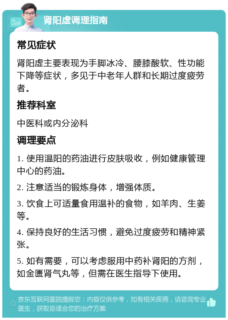 肾阳虚调理指南 常见症状 肾阳虚主要表现为手脚冰冷、腰膝酸软、性功能下降等症状，多见于中老年人群和长期过度疲劳者。 推荐科室 中医科或内分泌科 调理要点 1. 使用温阳的药油进行皮肤吸收，例如健康管理中心的药油。 2. 注意适当的锻炼身体，增强体质。 3. 饮食上可适量食用温补的食物，如羊肉、生姜等。 4. 保持良好的生活习惯，避免过度疲劳和精神紧张。 5. 如有需要，可以考虑服用中药补肾阳的方剂，如金匮肾气丸等，但需在医生指导下使用。