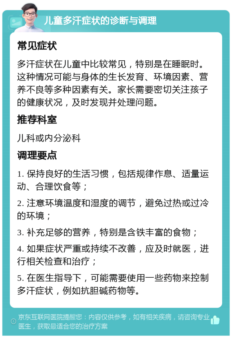 儿童多汗症状的诊断与调理 常见症状 多汗症状在儿童中比较常见，特别是在睡眠时。这种情况可能与身体的生长发育、环境因素、营养不良等多种因素有关。家长需要密切关注孩子的健康状况，及时发现并处理问题。 推荐科室 儿科或内分泌科 调理要点 1. 保持良好的生活习惯，包括规律作息、适量运动、合理饮食等； 2. 注意环境温度和湿度的调节，避免过热或过冷的环境； 3. 补充足够的营养，特别是含铁丰富的食物； 4. 如果症状严重或持续不改善，应及时就医，进行相关检查和治疗； 5. 在医生指导下，可能需要使用一些药物来控制多汗症状，例如抗胆碱药物等。