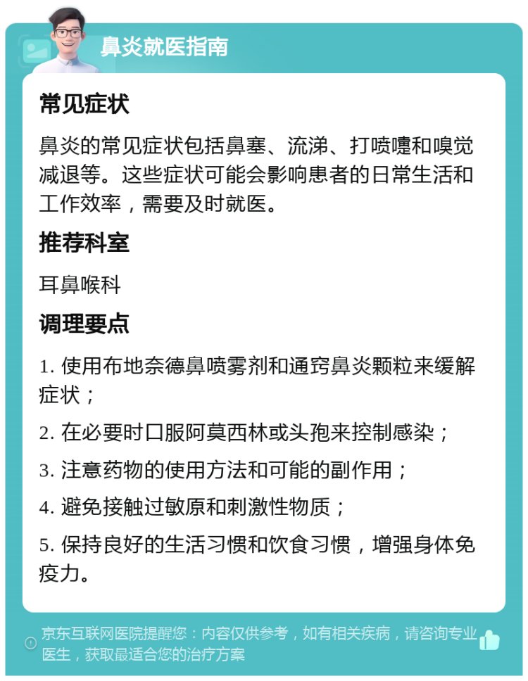 鼻炎就医指南 常见症状 鼻炎的常见症状包括鼻塞、流涕、打喷嚏和嗅觉减退等。这些症状可能会影响患者的日常生活和工作效率，需要及时就医。 推荐科室 耳鼻喉科 调理要点 1. 使用布地奈德鼻喷雾剂和通窍鼻炎颗粒来缓解症状； 2. 在必要时口服阿莫西林或头孢来控制感染； 3. 注意药物的使用方法和可能的副作用； 4. 避免接触过敏原和刺激性物质； 5. 保持良好的生活习惯和饮食习惯，增强身体免疫力。