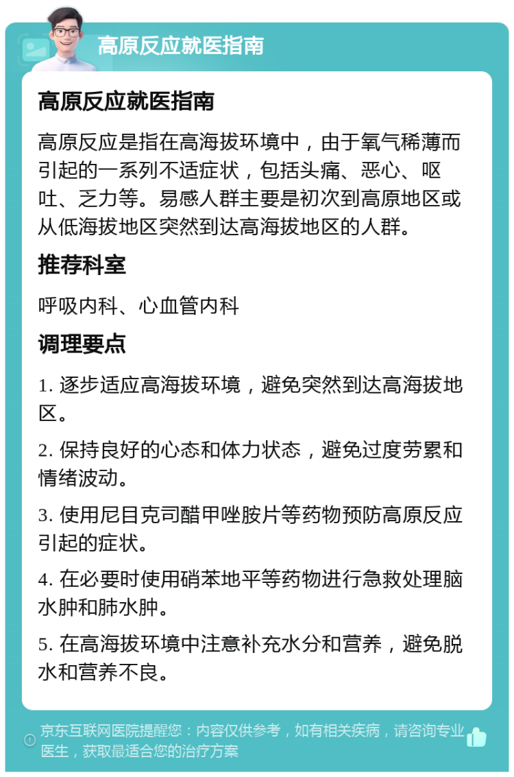 高原反应就医指南 高原反应就医指南 高原反应是指在高海拔环境中，由于氧气稀薄而引起的一系列不适症状，包括头痛、恶心、呕吐、乏力等。易感人群主要是初次到高原地区或从低海拔地区突然到达高海拔地区的人群。 推荐科室 呼吸内科、心血管内科 调理要点 1. 逐步适应高海拔环境，避免突然到达高海拔地区。 2. 保持良好的心态和体力状态，避免过度劳累和情绪波动。 3. 使用尼目克司醋甲唑胺片等药物预防高原反应引起的症状。 4. 在必要时使用硝苯地平等药物进行急救处理脑水肿和肺水肿。 5. 在高海拔环境中注意补充水分和营养，避免脱水和营养不良。