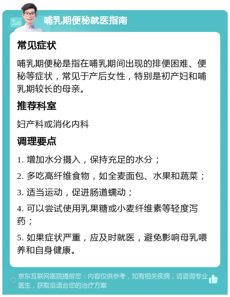 哺乳期便秘就医指南 常见症状 哺乳期便秘是指在哺乳期间出现的排便困难、便秘等症状，常见于产后女性，特别是初产妇和哺乳期较长的母亲。 推荐科室 妇产科或消化内科 调理要点 1. 增加水分摄入，保持充足的水分； 2. 多吃高纤维食物，如全麦面包、水果和蔬菜； 3. 适当运动，促进肠道蠕动； 4. 可以尝试使用乳果糖或小麦纤维素等轻度泻药； 5. 如果症状严重，应及时就医，避免影响母乳喂养和自身健康。