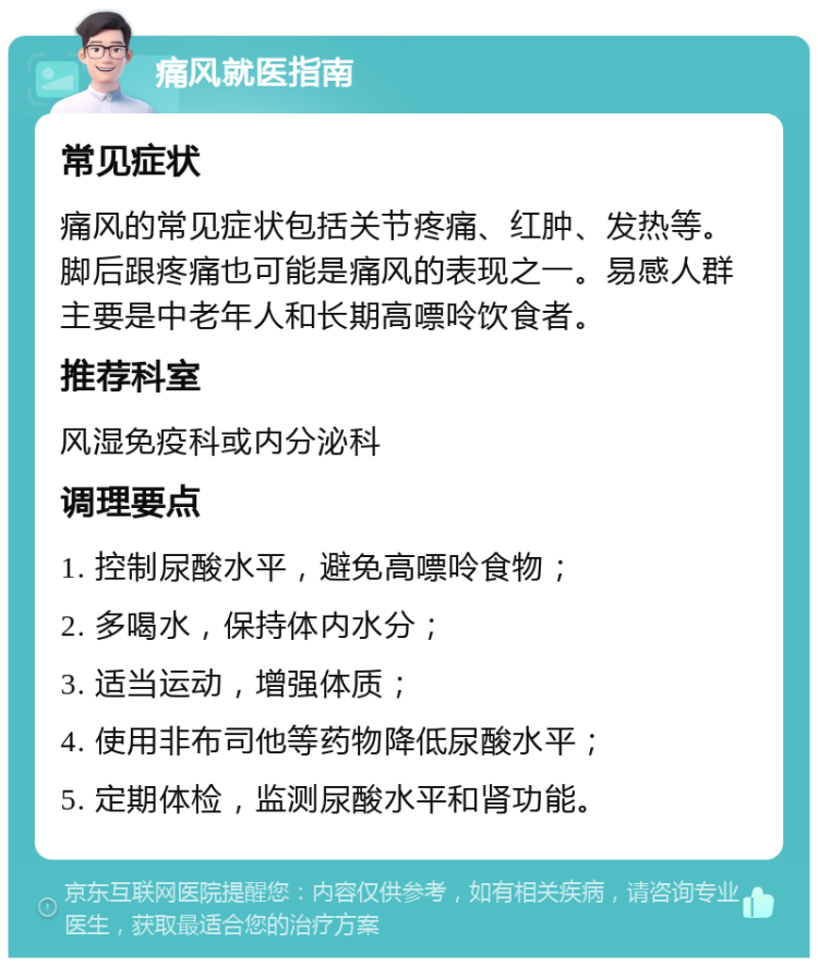 痛风就医指南 常见症状 痛风的常见症状包括关节疼痛、红肿、发热等。脚后跟疼痛也可能是痛风的表现之一。易感人群主要是中老年人和长期高嘌呤饮食者。 推荐科室 风湿免疫科或内分泌科 调理要点 1. 控制尿酸水平，避免高嘌呤食物； 2. 多喝水，保持体内水分； 3. 适当运动，增强体质； 4. 使用非布司他等药物降低尿酸水平； 5. 定期体检，监测尿酸水平和肾功能。