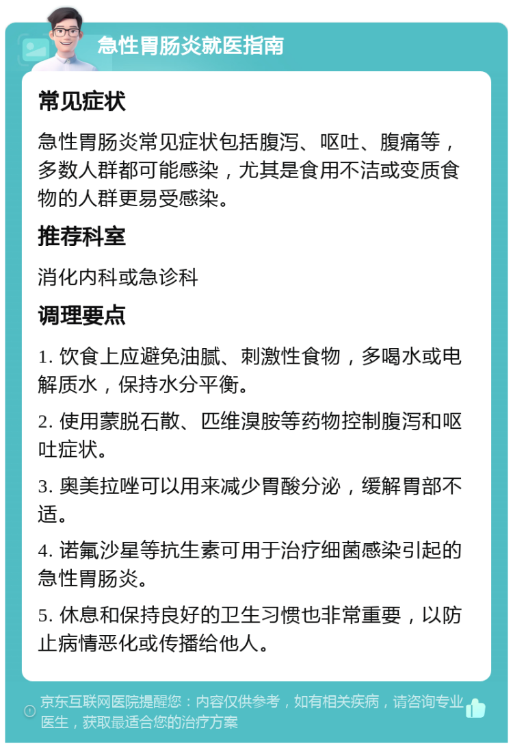 急性胃肠炎就医指南 常见症状 急性胃肠炎常见症状包括腹泻、呕吐、腹痛等，多数人群都可能感染，尤其是食用不洁或变质食物的人群更易受感染。 推荐科室 消化内科或急诊科 调理要点 1. 饮食上应避免油腻、刺激性食物，多喝水或电解质水，保持水分平衡。 2. 使用蒙脱石散、匹维溴胺等药物控制腹泻和呕吐症状。 3. 奥美拉唑可以用来减少胃酸分泌，缓解胃部不适。 4. 诺氟沙星等抗生素可用于治疗细菌感染引起的急性胃肠炎。 5. 休息和保持良好的卫生习惯也非常重要，以防止病情恶化或传播给他人。