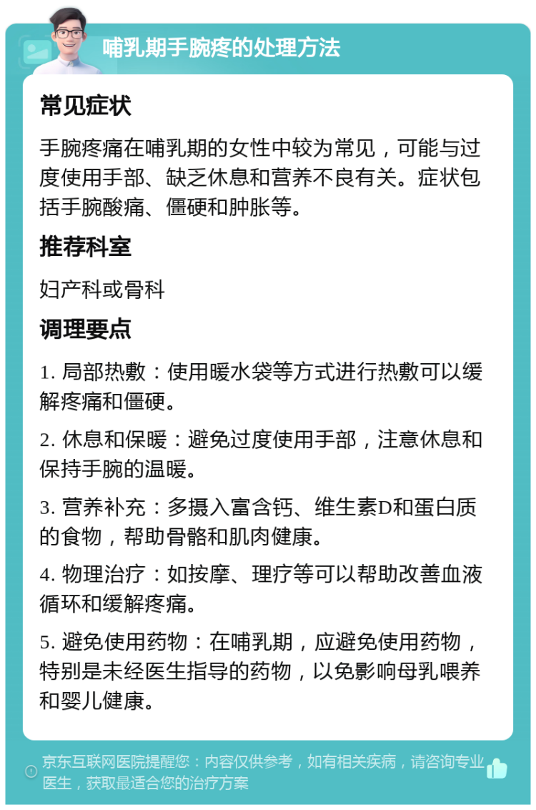 哺乳期手腕疼的处理方法 常见症状 手腕疼痛在哺乳期的女性中较为常见，可能与过度使用手部、缺乏休息和营养不良有关。症状包括手腕酸痛、僵硬和肿胀等。 推荐科室 妇产科或骨科 调理要点 1. 局部热敷：使用暖水袋等方式进行热敷可以缓解疼痛和僵硬。 2. 休息和保暖：避免过度使用手部，注意休息和保持手腕的温暖。 3. 营养补充：多摄入富含钙、维生素D和蛋白质的食物，帮助骨骼和肌肉健康。 4. 物理治疗：如按摩、理疗等可以帮助改善血液循环和缓解疼痛。 5. 避免使用药物：在哺乳期，应避免使用药物，特别是未经医生指导的药物，以免影响母乳喂养和婴儿健康。