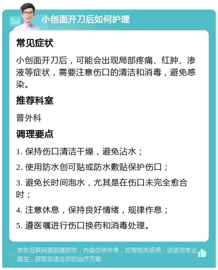 小创面开刀后如何护理 常见症状 小创面开刀后，可能会出现局部疼痛、红肿、渗液等症状，需要注意伤口的清洁和消毒，避免感染。 推荐科室 普外科 调理要点 1. 保持伤口清洁干燥，避免沾水； 2. 使用防水创可贴或防水敷贴保护伤口； 3. 避免长时间泡水，尤其是在伤口未完全愈合时； 4. 注意休息，保持良好情绪，规律作息； 5. 遵医嘱进行伤口换药和消毒处理。