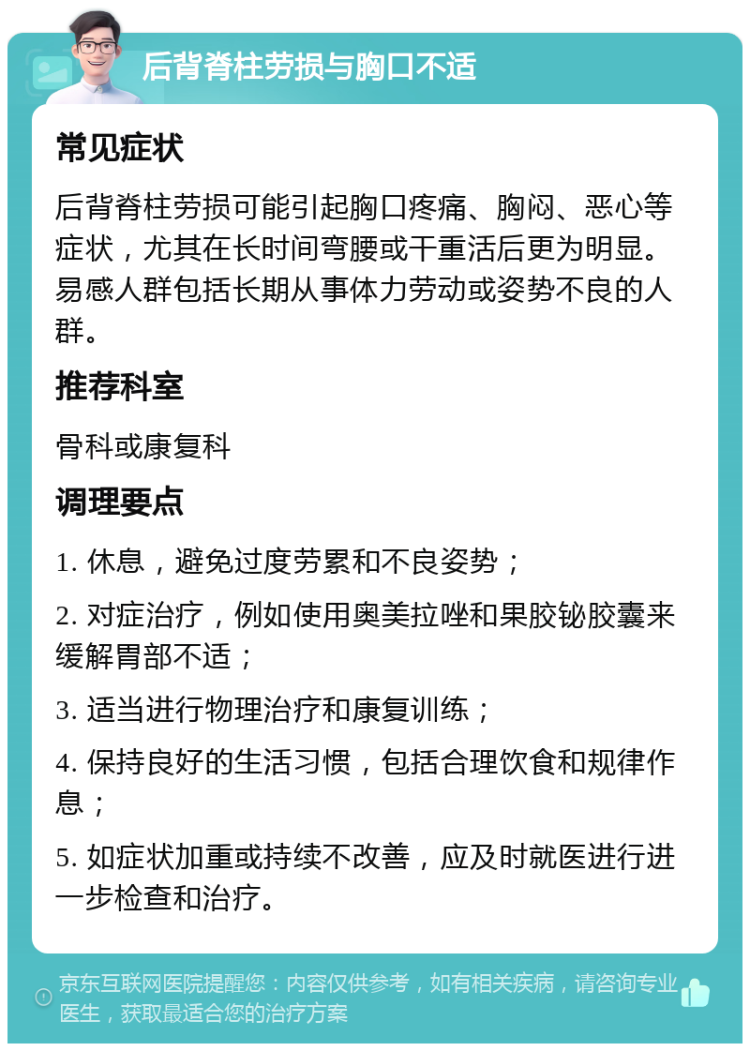 后背脊柱劳损与胸口不适 常见症状 后背脊柱劳损可能引起胸口疼痛、胸闷、恶心等症状，尤其在长时间弯腰或干重活后更为明显。易感人群包括长期从事体力劳动或姿势不良的人群。 推荐科室 骨科或康复科 调理要点 1. 休息，避免过度劳累和不良姿势； 2. 对症治疗，例如使用奥美拉唑和果胶铋胶囊来缓解胃部不适； 3. 适当进行物理治疗和康复训练； 4. 保持良好的生活习惯，包括合理饮食和规律作息； 5. 如症状加重或持续不改善，应及时就医进行进一步检查和治疗。