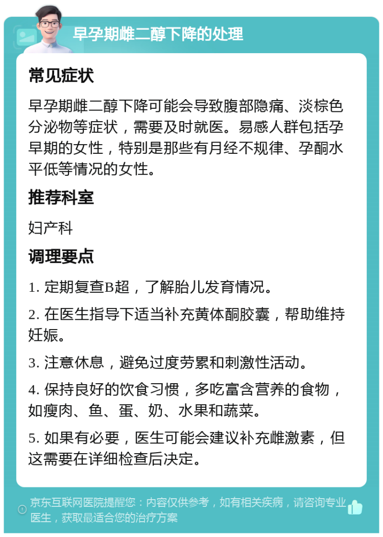 早孕期雌二醇下降的处理 常见症状 早孕期雌二醇下降可能会导致腹部隐痛、淡棕色分泌物等症状，需要及时就医。易感人群包括孕早期的女性，特别是那些有月经不规律、孕酮水平低等情况的女性。 推荐科室 妇产科 调理要点 1. 定期复查B超，了解胎儿发育情况。 2. 在医生指导下适当补充黄体酮胶囊，帮助维持妊娠。 3. 注意休息，避免过度劳累和刺激性活动。 4. 保持良好的饮食习惯，多吃富含营养的食物，如瘦肉、鱼、蛋、奶、水果和蔬菜。 5. 如果有必要，医生可能会建议补充雌激素，但这需要在详细检查后决定。