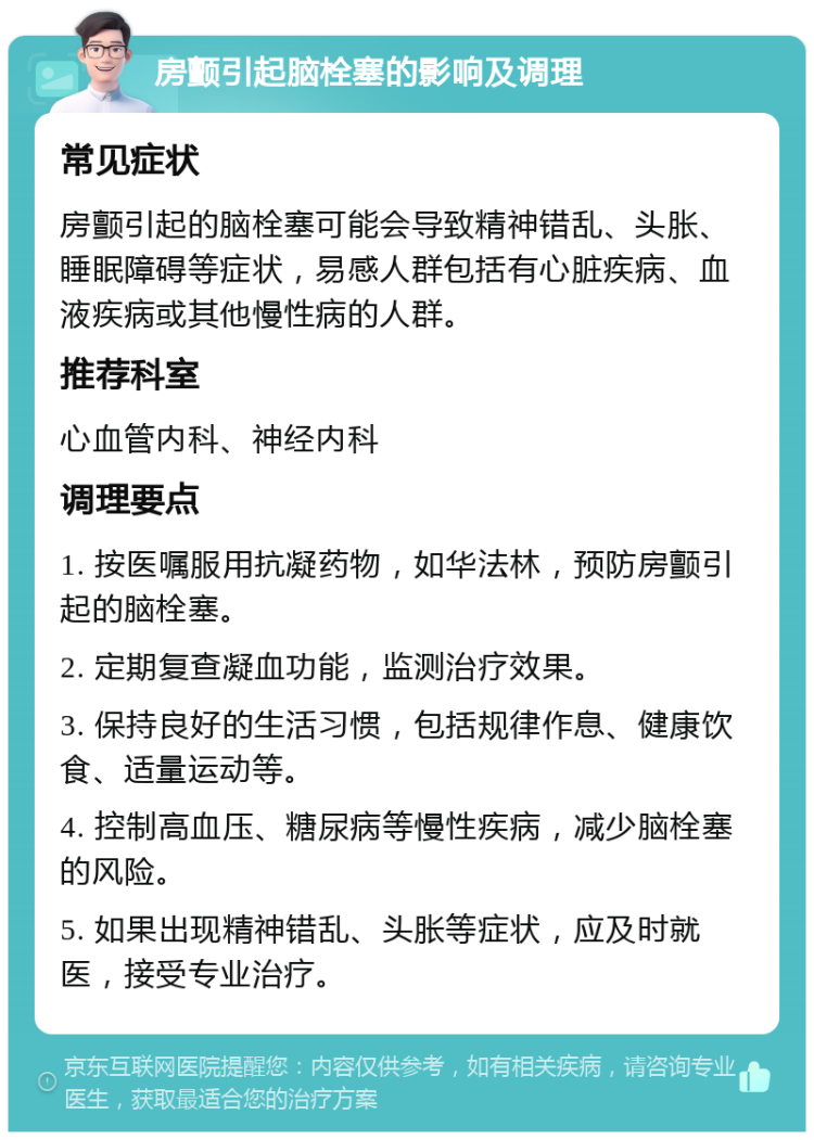 房颤引起脑栓塞的影响及调理 常见症状 房颤引起的脑栓塞可能会导致精神错乱、头胀、睡眠障碍等症状，易感人群包括有心脏疾病、血液疾病或其他慢性病的人群。 推荐科室 心血管内科、神经内科 调理要点 1. 按医嘱服用抗凝药物，如华法林，预防房颤引起的脑栓塞。 2. 定期复查凝血功能，监测治疗效果。 3. 保持良好的生活习惯，包括规律作息、健康饮食、适量运动等。 4. 控制高血压、糖尿病等慢性疾病，减少脑栓塞的风险。 5. 如果出现精神错乱、头胀等症状，应及时就医，接受专业治疗。