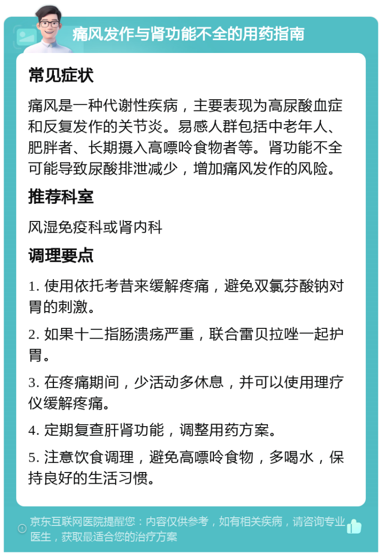 痛风发作与肾功能不全的用药指南 常见症状 痛风是一种代谢性疾病，主要表现为高尿酸血症和反复发作的关节炎。易感人群包括中老年人、肥胖者、长期摄入高嘌呤食物者等。肾功能不全可能导致尿酸排泄减少，增加痛风发作的风险。 推荐科室 风湿免疫科或肾内科 调理要点 1. 使用依托考昔来缓解疼痛，避免双氯芬酸钠对胃的刺激。 2. 如果十二指肠溃疡严重，联合雷贝拉唑一起护胃。 3. 在疼痛期间，少活动多休息，并可以使用理疗仪缓解疼痛。 4. 定期复查肝肾功能，调整用药方案。 5. 注意饮食调理，避免高嘌呤食物，多喝水，保持良好的生活习惯。