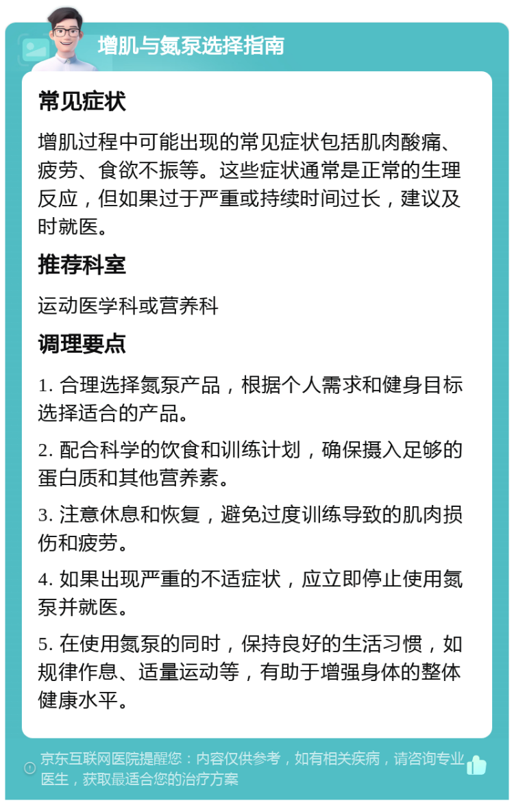 增肌与氮泵选择指南 常见症状 增肌过程中可能出现的常见症状包括肌肉酸痛、疲劳、食欲不振等。这些症状通常是正常的生理反应，但如果过于严重或持续时间过长，建议及时就医。 推荐科室 运动医学科或营养科 调理要点 1. 合理选择氮泵产品，根据个人需求和健身目标选择适合的产品。 2. 配合科学的饮食和训练计划，确保摄入足够的蛋白质和其他营养素。 3. 注意休息和恢复，避免过度训练导致的肌肉损伤和疲劳。 4. 如果出现严重的不适症状，应立即停止使用氮泵并就医。 5. 在使用氮泵的同时，保持良好的生活习惯，如规律作息、适量运动等，有助于增强身体的整体健康水平。