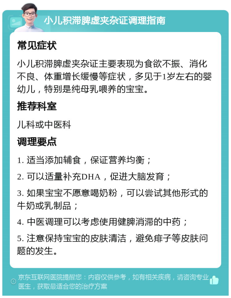 小儿积滞脾虚夹杂证调理指南 常见症状 小儿积滞脾虚夹杂证主要表现为食欲不振、消化不良、体重增长缓慢等症状，多见于1岁左右的婴幼儿，特别是纯母乳喂养的宝宝。 推荐科室 儿科或中医科 调理要点 1. 适当添加辅食，保证营养均衡； 2. 可以适量补充DHA，促进大脑发育； 3. 如果宝宝不愿意喝奶粉，可以尝试其他形式的牛奶或乳制品； 4. 中医调理可以考虑使用健脾消滞的中药； 5. 注意保持宝宝的皮肤清洁，避免痱子等皮肤问题的发生。