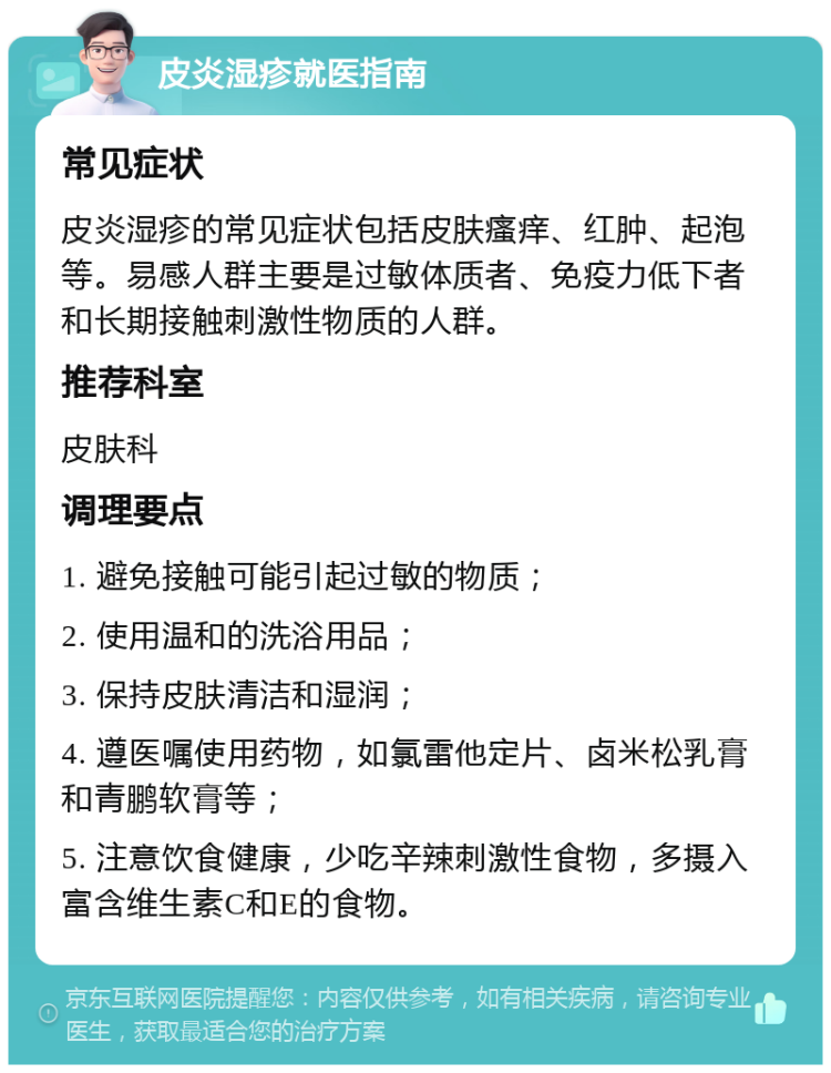 皮炎湿疹就医指南 常见症状 皮炎湿疹的常见症状包括皮肤瘙痒、红肿、起泡等。易感人群主要是过敏体质者、免疫力低下者和长期接触刺激性物质的人群。 推荐科室 皮肤科 调理要点 1. 避免接触可能引起过敏的物质； 2. 使用温和的洗浴用品； 3. 保持皮肤清洁和湿润； 4. 遵医嘱使用药物，如氯雷他定片、卤米松乳膏和青鹏软膏等； 5. 注意饮食健康，少吃辛辣刺激性食物，多摄入富含维生素C和E的食物。