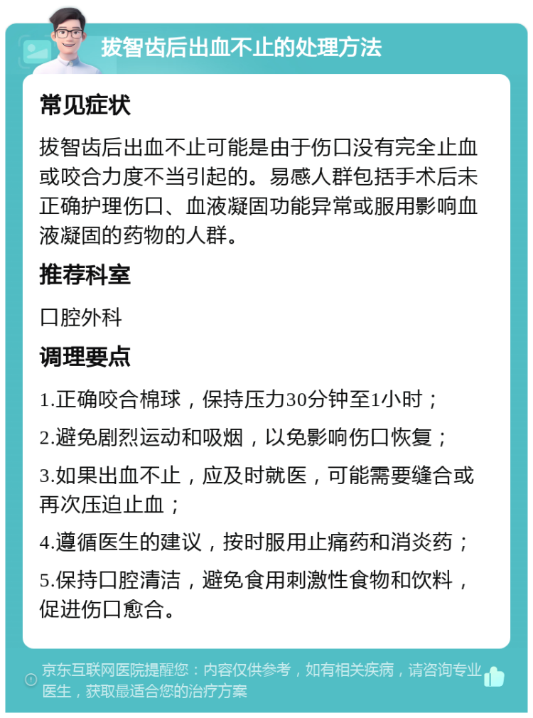 拔智齿后出血不止的处理方法 常见症状 拔智齿后出血不止可能是由于伤口没有完全止血或咬合力度不当引起的。易感人群包括手术后未正确护理伤口、血液凝固功能异常或服用影响血液凝固的药物的人群。 推荐科室 口腔外科 调理要点 1.正确咬合棉球，保持压力30分钟至1小时； 2.避免剧烈运动和吸烟，以免影响伤口恢复； 3.如果出血不止，应及时就医，可能需要缝合或再次压迫止血； 4.遵循医生的建议，按时服用止痛药和消炎药； 5.保持口腔清洁，避免食用刺激性食物和饮料，促进伤口愈合。