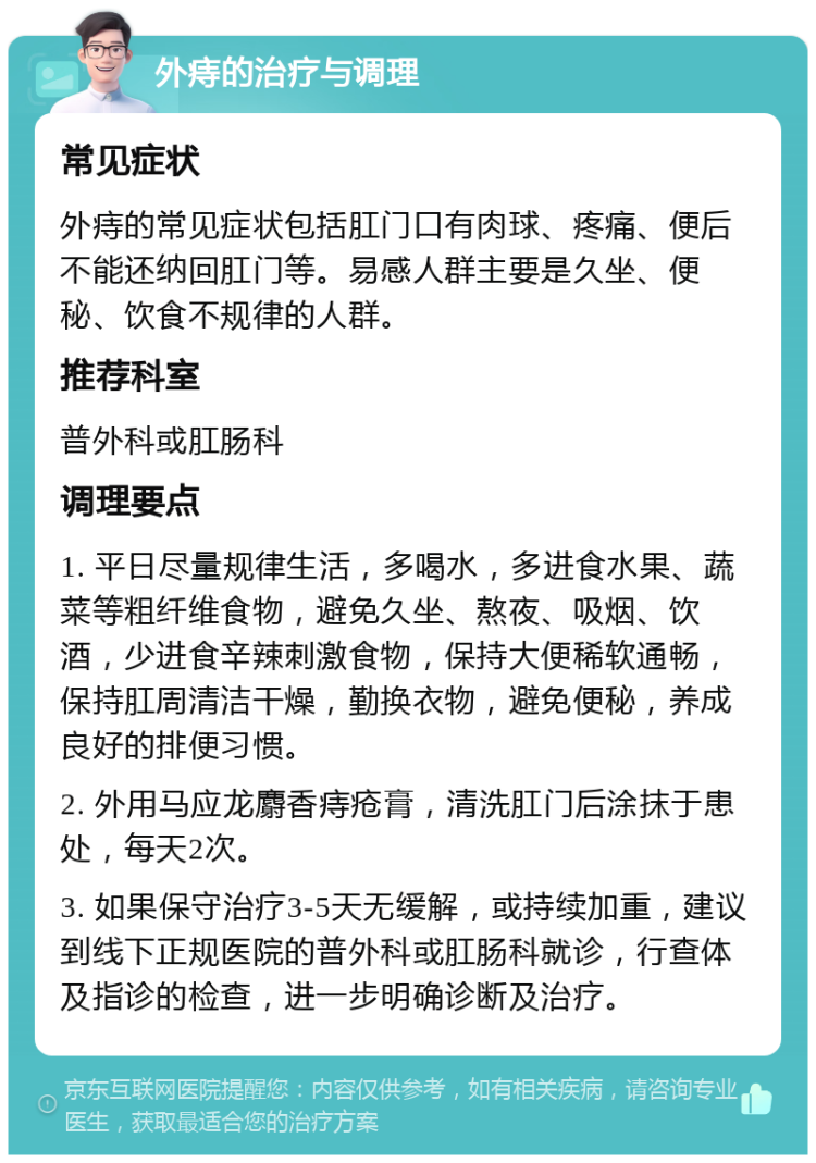 外痔的治疗与调理 常见症状 外痔的常见症状包括肛门口有肉球、疼痛、便后不能还纳回肛门等。易感人群主要是久坐、便秘、饮食不规律的人群。 推荐科室 普外科或肛肠科 调理要点 1. 平日尽量规律生活，多喝水，多进食水果、蔬菜等粗纤维食物，避免久坐、熬夜、吸烟、饮酒，少进食辛辣刺激食物，保持大便稀软通畅，保持肛周清洁干燥，勤换衣物，避免便秘，养成良好的排便习惯。 2. 外用马应龙麝香痔疮膏，清洗肛门后涂抹于患处，每天2次。 3. 如果保守治疗3-5天无缓解，或持续加重，建议到线下正规医院的普外科或肛肠科就诊，行查体及指诊的检查，进一步明确诊断及治疗。