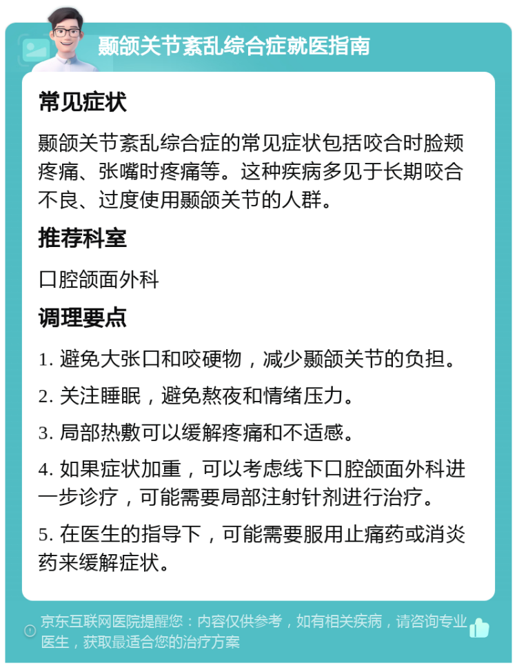 颞颌关节紊乱综合症就医指南 常见症状 颞颌关节紊乱综合症的常见症状包括咬合时脸颊疼痛、张嘴时疼痛等。这种疾病多见于长期咬合不良、过度使用颞颌关节的人群。 推荐科室 口腔颌面外科 调理要点 1. 避免大张口和咬硬物，减少颞颌关节的负担。 2. 关注睡眠，避免熬夜和情绪压力。 3. 局部热敷可以缓解疼痛和不适感。 4. 如果症状加重，可以考虑线下口腔颌面外科进一步诊疗，可能需要局部注射针剂进行治疗。 5. 在医生的指导下，可能需要服用止痛药或消炎药来缓解症状。