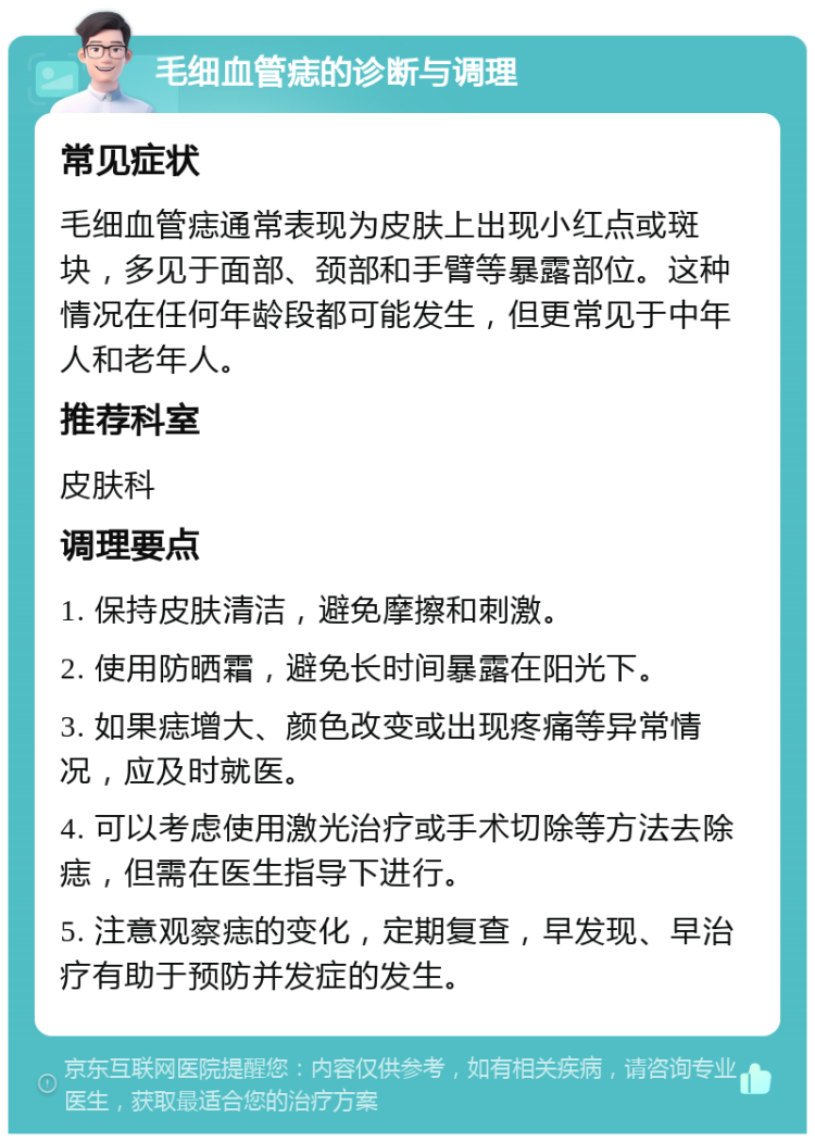 毛细血管痣的诊断与调理 常见症状 毛细血管痣通常表现为皮肤上出现小红点或斑块，多见于面部、颈部和手臂等暴露部位。这种情况在任何年龄段都可能发生，但更常见于中年人和老年人。 推荐科室 皮肤科 调理要点 1. 保持皮肤清洁，避免摩擦和刺激。 2. 使用防晒霜，避免长时间暴露在阳光下。 3. 如果痣增大、颜色改变或出现疼痛等异常情况，应及时就医。 4. 可以考虑使用激光治疗或手术切除等方法去除痣，但需在医生指导下进行。 5. 注意观察痣的变化，定期复查，早发现、早治疗有助于预防并发症的发生。