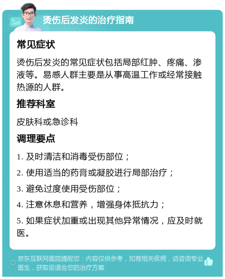 烫伤后发炎的治疗指南 常见症状 烫伤后发炎的常见症状包括局部红肿、疼痛、渗液等。易感人群主要是从事高温工作或经常接触热源的人群。 推荐科室 皮肤科或急诊科 调理要点 1. 及时清洁和消毒受伤部位； 2. 使用适当的药膏或凝胶进行局部治疗； 3. 避免过度使用受伤部位； 4. 注意休息和营养，增强身体抵抗力； 5. 如果症状加重或出现其他异常情况，应及时就医。