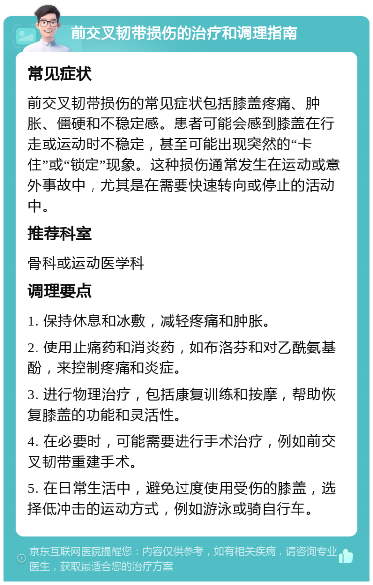 前交叉韧带损伤的治疗和调理指南 常见症状 前交叉韧带损伤的常见症状包括膝盖疼痛、肿胀、僵硬和不稳定感。患者可能会感到膝盖在行走或运动时不稳定，甚至可能出现突然的“卡住”或“锁定”现象。这种损伤通常发生在运动或意外事故中，尤其是在需要快速转向或停止的活动中。 推荐科室 骨科或运动医学科 调理要点 1. 保持休息和冰敷，减轻疼痛和肿胀。 2. 使用止痛药和消炎药，如布洛芬和对乙酰氨基酚，来控制疼痛和炎症。 3. 进行物理治疗，包括康复训练和按摩，帮助恢复膝盖的功能和灵活性。 4. 在必要时，可能需要进行手术治疗，例如前交叉韧带重建手术。 5. 在日常生活中，避免过度使用受伤的膝盖，选择低冲击的运动方式，例如游泳或骑自行车。