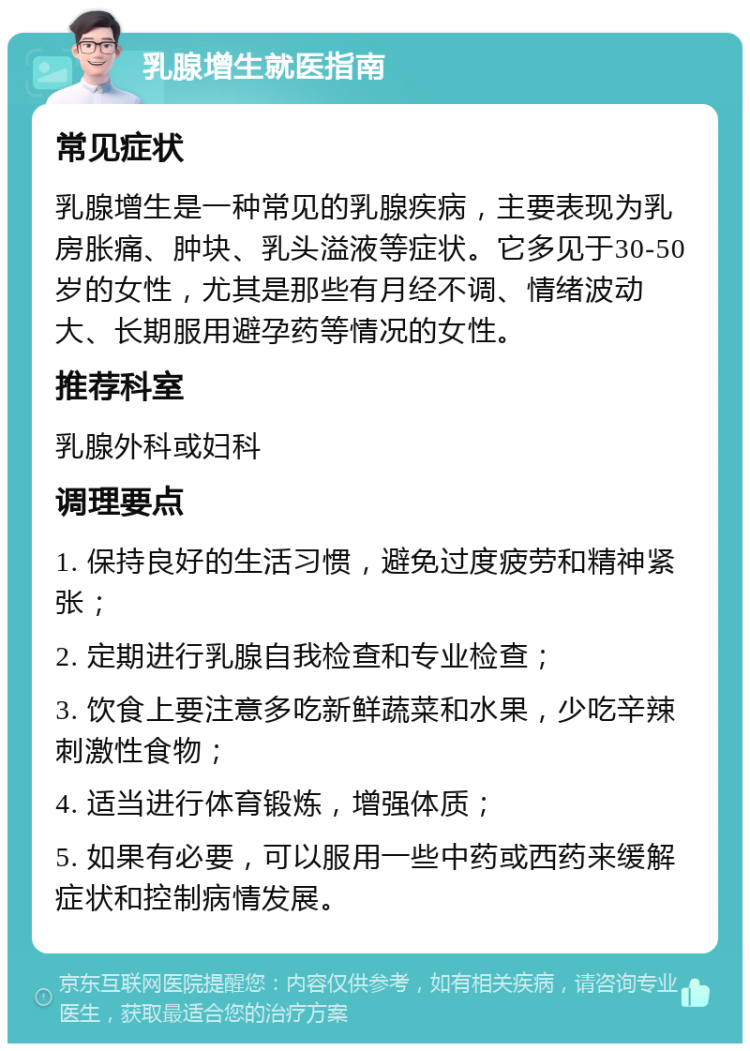 乳腺增生就医指南 常见症状 乳腺增生是一种常见的乳腺疾病，主要表现为乳房胀痛、肿块、乳头溢液等症状。它多见于30-50岁的女性，尤其是那些有月经不调、情绪波动大、长期服用避孕药等情况的女性。 推荐科室 乳腺外科或妇科 调理要点 1. 保持良好的生活习惯，避免过度疲劳和精神紧张； 2. 定期进行乳腺自我检查和专业检查； 3. 饮食上要注意多吃新鲜蔬菜和水果，少吃辛辣刺激性食物； 4. 适当进行体育锻炼，增强体质； 5. 如果有必要，可以服用一些中药或西药来缓解症状和控制病情发展。