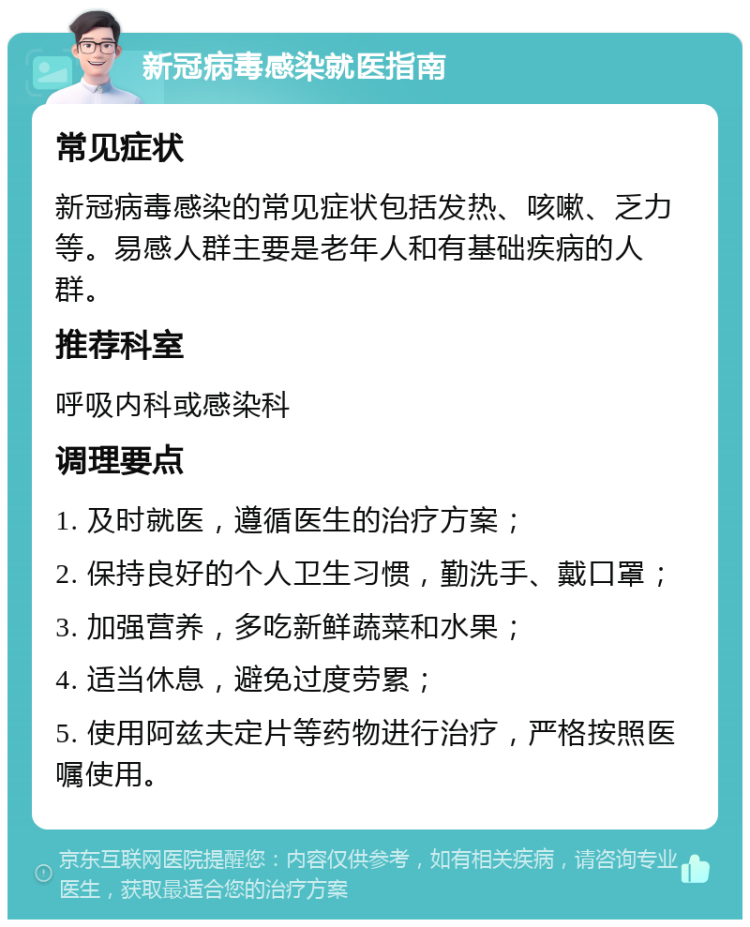 新冠病毒感染就医指南 常见症状 新冠病毒感染的常见症状包括发热、咳嗽、乏力等。易感人群主要是老年人和有基础疾病的人群。 推荐科室 呼吸内科或感染科 调理要点 1. 及时就医，遵循医生的治疗方案； 2. 保持良好的个人卫生习惯，勤洗手、戴口罩； 3. 加强营养，多吃新鲜蔬菜和水果； 4. 适当休息，避免过度劳累； 5. 使用阿兹夫定片等药物进行治疗，严格按照医嘱使用。