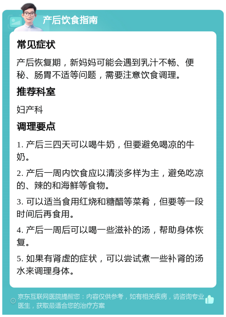 产后饮食指南 常见症状 产后恢复期，新妈妈可能会遇到乳汁不畅、便秘、肠胃不适等问题，需要注意饮食调理。 推荐科室 妇产科 调理要点 1. 产后三四天可以喝牛奶，但要避免喝凉的牛奶。 2. 产后一周内饮食应以清淡多样为主，避免吃凉的、辣的和海鲜等食物。 3. 可以适当食用红烧和糖醋等菜肴，但要等一段时间后再食用。 4. 产后一周后可以喝一些滋补的汤，帮助身体恢复。 5. 如果有肾虚的症状，可以尝试煮一些补肾的汤水来调理身体。