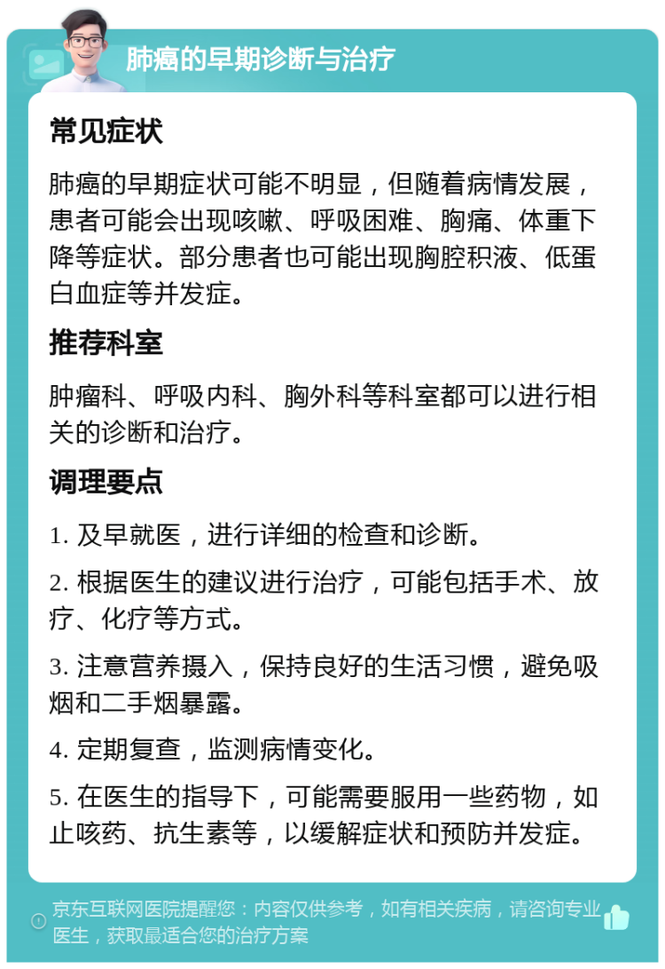 肺癌的早期诊断与治疗 常见症状 肺癌的早期症状可能不明显，但随着病情发展，患者可能会出现咳嗽、呼吸困难、胸痛、体重下降等症状。部分患者也可能出现胸腔积液、低蛋白血症等并发症。 推荐科室 肿瘤科、呼吸内科、胸外科等科室都可以进行相关的诊断和治疗。 调理要点 1. 及早就医，进行详细的检查和诊断。 2. 根据医生的建议进行治疗，可能包括手术、放疗、化疗等方式。 3. 注意营养摄入，保持良好的生活习惯，避免吸烟和二手烟暴露。 4. 定期复查，监测病情变化。 5. 在医生的指导下，可能需要服用一些药物，如止咳药、抗生素等，以缓解症状和预防并发症。