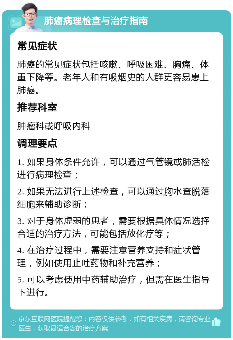 肺癌病理检查与治疗指南 常见症状 肺癌的常见症状包括咳嗽、呼吸困难、胸痛、体重下降等。老年人和有吸烟史的人群更容易患上肺癌。 推荐科室 肿瘤科或呼吸内科 调理要点 1. 如果身体条件允许，可以通过气管镜或肺活检进行病理检查； 2. 如果无法进行上述检查，可以通过胸水查脱落细胞来辅助诊断； 3. 对于身体虚弱的患者，需要根据具体情况选择合适的治疗方法，可能包括放化疗等； 4. 在治疗过程中，需要注意营养支持和症状管理，例如使用止吐药物和补充营养； 5. 可以考虑使用中药辅助治疗，但需在医生指导下进行。