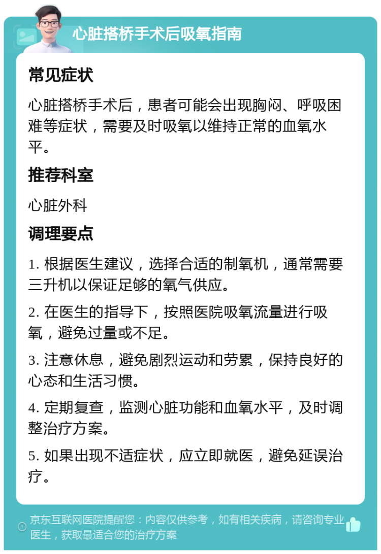 心脏搭桥手术后吸氧指南 常见症状 心脏搭桥手术后，患者可能会出现胸闷、呼吸困难等症状，需要及时吸氧以维持正常的血氧水平。 推荐科室 心脏外科 调理要点 1. 根据医生建议，选择合适的制氧机，通常需要三升机以保证足够的氧气供应。 2. 在医生的指导下，按照医院吸氧流量进行吸氧，避免过量或不足。 3. 注意休息，避免剧烈运动和劳累，保持良好的心态和生活习惯。 4. 定期复查，监测心脏功能和血氧水平，及时调整治疗方案。 5. 如果出现不适症状，应立即就医，避免延误治疗。