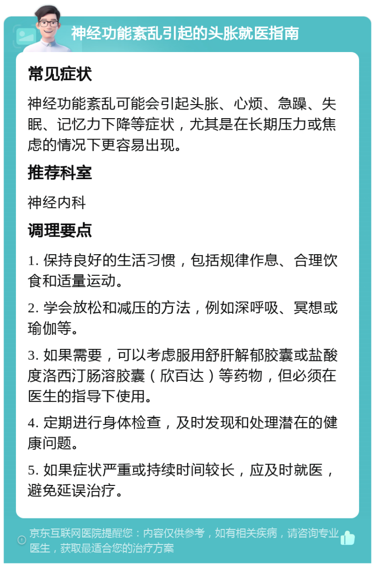 神经功能紊乱引起的头胀就医指南 常见症状 神经功能紊乱可能会引起头胀、心烦、急躁、失眠、记忆力下降等症状，尤其是在长期压力或焦虑的情况下更容易出现。 推荐科室 神经内科 调理要点 1. 保持良好的生活习惯，包括规律作息、合理饮食和适量运动。 2. 学会放松和减压的方法，例如深呼吸、冥想或瑜伽等。 3. 如果需要，可以考虑服用舒肝解郁胶囊或盐酸度洛西汀肠溶胶囊（欣百达）等药物，但必须在医生的指导下使用。 4. 定期进行身体检查，及时发现和处理潜在的健康问题。 5. 如果症状严重或持续时间较长，应及时就医，避免延误治疗。