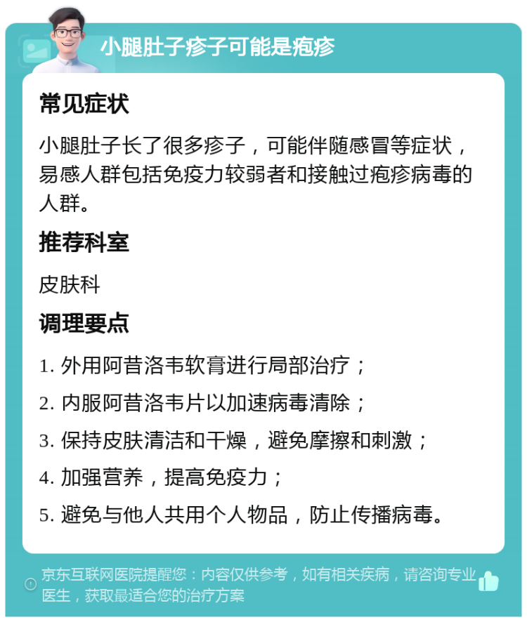 小腿肚子疹子可能是疱疹 常见症状 小腿肚子长了很多疹子，可能伴随感冒等症状，易感人群包括免疫力较弱者和接触过疱疹病毒的人群。 推荐科室 皮肤科 调理要点 1. 外用阿昔洛韦软膏进行局部治疗； 2. 内服阿昔洛韦片以加速病毒清除； 3. 保持皮肤清洁和干燥，避免摩擦和刺激； 4. 加强营养，提高免疫力； 5. 避免与他人共用个人物品，防止传播病毒。