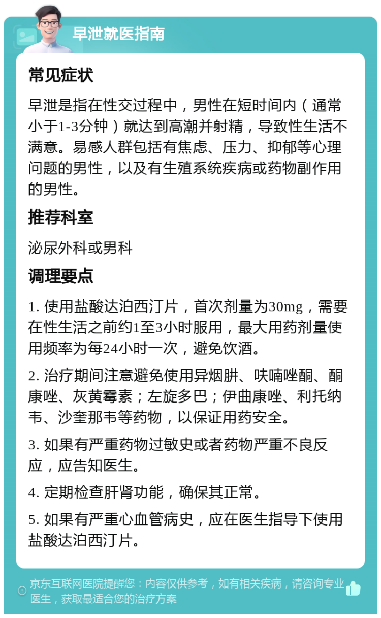 早泄就医指南 常见症状 早泄是指在性交过程中，男性在短时间内（通常小于1-3分钟）就达到高潮并射精，导致性生活不满意。易感人群包括有焦虑、压力、抑郁等心理问题的男性，以及有生殖系统疾病或药物副作用的男性。 推荐科室 泌尿外科或男科 调理要点 1. 使用盐酸达泊西汀片，首次剂量为30mg，需要在性生活之前约1至3小时服用，最大用药剂量使用频率为每24小时一次，避免饮酒。 2. 治疗期间注意避免使用异烟肼、呋喃唑酮、酮康唑、灰黄霉素；左旋多巴；伊曲康唑、利托纳韦、沙奎那韦等药物，以保证用药安全。 3. 如果有严重药物过敏史或者药物严重不良反应，应告知医生。 4. 定期检查肝肾功能，确保其正常。 5. 如果有严重心血管病史，应在医生指导下使用盐酸达泊西汀片。