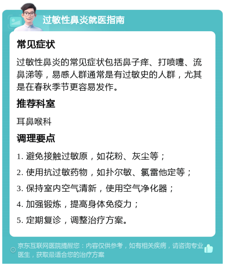 过敏性鼻炎就医指南 常见症状 过敏性鼻炎的常见症状包括鼻子痒、打喷嚏、流鼻涕等，易感人群通常是有过敏史的人群，尤其是在春秋季节更容易发作。 推荐科室 耳鼻喉科 调理要点 1. 避免接触过敏原，如花粉、灰尘等； 2. 使用抗过敏药物，如扑尔敏、氯雷他定等； 3. 保持室内空气清新，使用空气净化器； 4. 加强锻炼，提高身体免疫力； 5. 定期复诊，调整治疗方案。