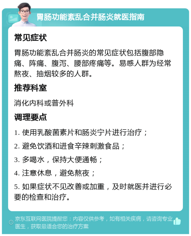 胃肠功能紊乱合并肠炎就医指南 常见症状 胃肠功能紊乱合并肠炎的常见症状包括腹部隐痛、阵痛、腹泻、腰部疼痛等。易感人群为经常熬夜、抽烟较多的人群。 推荐科室 消化内科或普外科 调理要点 1. 使用乳酸菌素片和肠炎宁片进行治疗； 2. 避免饮酒和进食辛辣刺激食品； 3. 多喝水，保持大便通畅； 4. 注意休息，避免熬夜； 5. 如果症状不见改善或加重，及时就医并进行必要的检查和治疗。