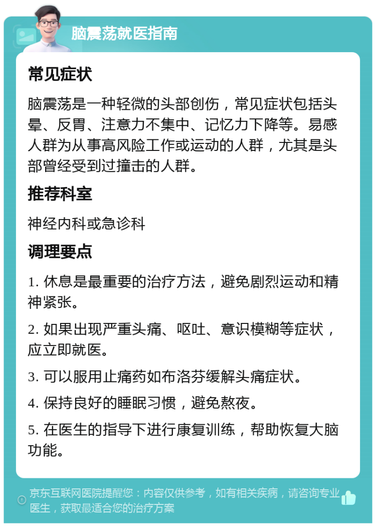 脑震荡就医指南 常见症状 脑震荡是一种轻微的头部创伤，常见症状包括头晕、反胃、注意力不集中、记忆力下降等。易感人群为从事高风险工作或运动的人群，尤其是头部曾经受到过撞击的人群。 推荐科室 神经内科或急诊科 调理要点 1. 休息是最重要的治疗方法，避免剧烈运动和精神紧张。 2. 如果出现严重头痛、呕吐、意识模糊等症状，应立即就医。 3. 可以服用止痛药如布洛芬缓解头痛症状。 4. 保持良好的睡眠习惯，避免熬夜。 5. 在医生的指导下进行康复训练，帮助恢复大脑功能。