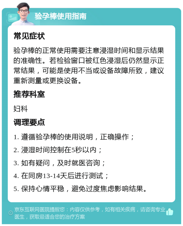 验孕棒使用指南 常见症状 验孕棒的正常使用需要注意浸湿时间和显示结果的准确性。若检验窗口被红色浸湿后仍然显示正常结果，可能是使用不当或设备故障所致，建议重新测量或更换设备。 推荐科室 妇科 调理要点 1. 遵循验孕棒的使用说明，正确操作； 2. 浸湿时间控制在5秒以内； 3. 如有疑问，及时就医咨询； 4. 在同房13-14天后进行测试； 5. 保持心情平稳，避免过度焦虑影响结果。