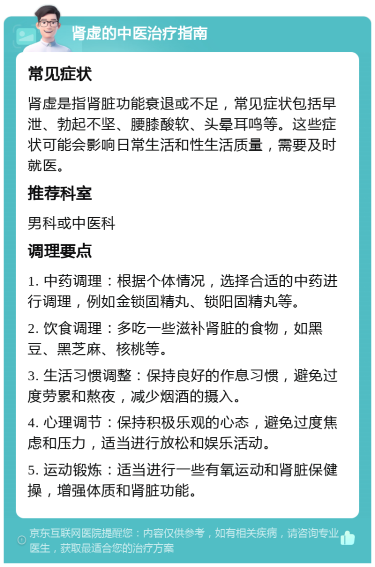 肾虚的中医治疗指南 常见症状 肾虚是指肾脏功能衰退或不足，常见症状包括早泄、勃起不坚、腰膝酸软、头晕耳鸣等。这些症状可能会影响日常生活和性生活质量，需要及时就医。 推荐科室 男科或中医科 调理要点 1. 中药调理：根据个体情况，选择合适的中药进行调理，例如金锁固精丸、锁阳固精丸等。 2. 饮食调理：多吃一些滋补肾脏的食物，如黑豆、黑芝麻、核桃等。 3. 生活习惯调整：保持良好的作息习惯，避免过度劳累和熬夜，减少烟酒的摄入。 4. 心理调节：保持积极乐观的心态，避免过度焦虑和压力，适当进行放松和娱乐活动。 5. 运动锻炼：适当进行一些有氧运动和肾脏保健操，增强体质和肾脏功能。