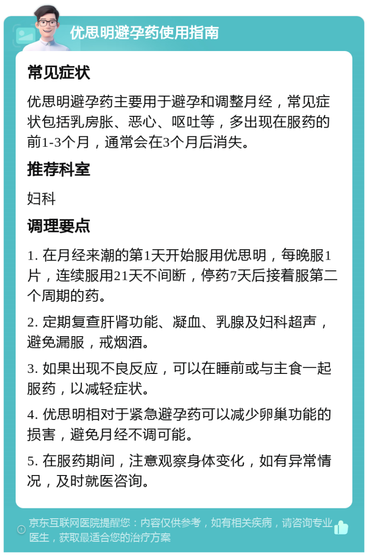 优思明避孕药使用指南 常见症状 优思明避孕药主要用于避孕和调整月经，常见症状包括乳房胀、恶心、呕吐等，多出现在服药的前1-3个月，通常会在3个月后消失。 推荐科室 妇科 调理要点 1. 在月经来潮的第1天开始服用优思明，每晚服1片，连续服用21天不间断，停药7天后接着服第二个周期的药。 2. 定期复查肝肾功能、凝血、乳腺及妇科超声，避免漏服，戒烟酒。 3. 如果出现不良反应，可以在睡前或与主食一起服药，以减轻症状。 4. 优思明相对于紧急避孕药可以减少卵巢功能的损害，避免月经不调可能。 5. 在服药期间，注意观察身体变化，如有异常情况，及时就医咨询。