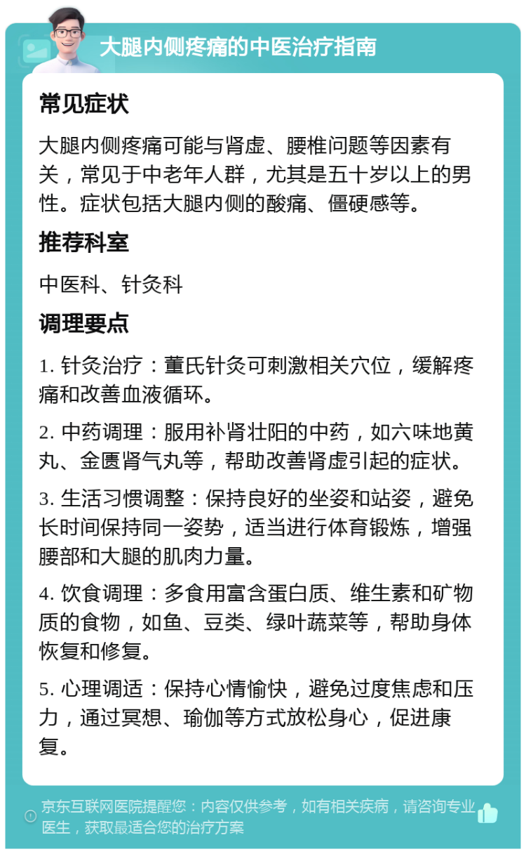 大腿内侧疼痛的中医治疗指南 常见症状 大腿内侧疼痛可能与肾虚、腰椎问题等因素有关，常见于中老年人群，尤其是五十岁以上的男性。症状包括大腿内侧的酸痛、僵硬感等。 推荐科室 中医科、针灸科 调理要点 1. 针灸治疗：董氏针灸可刺激相关穴位，缓解疼痛和改善血液循环。 2. 中药调理：服用补肾壮阳的中药，如六味地黄丸、金匮肾气丸等，帮助改善肾虚引起的症状。 3. 生活习惯调整：保持良好的坐姿和站姿，避免长时间保持同一姿势，适当进行体育锻炼，增强腰部和大腿的肌肉力量。 4. 饮食调理：多食用富含蛋白质、维生素和矿物质的食物，如鱼、豆类、绿叶蔬菜等，帮助身体恢复和修复。 5. 心理调适：保持心情愉快，避免过度焦虑和压力，通过冥想、瑜伽等方式放松身心，促进康复。