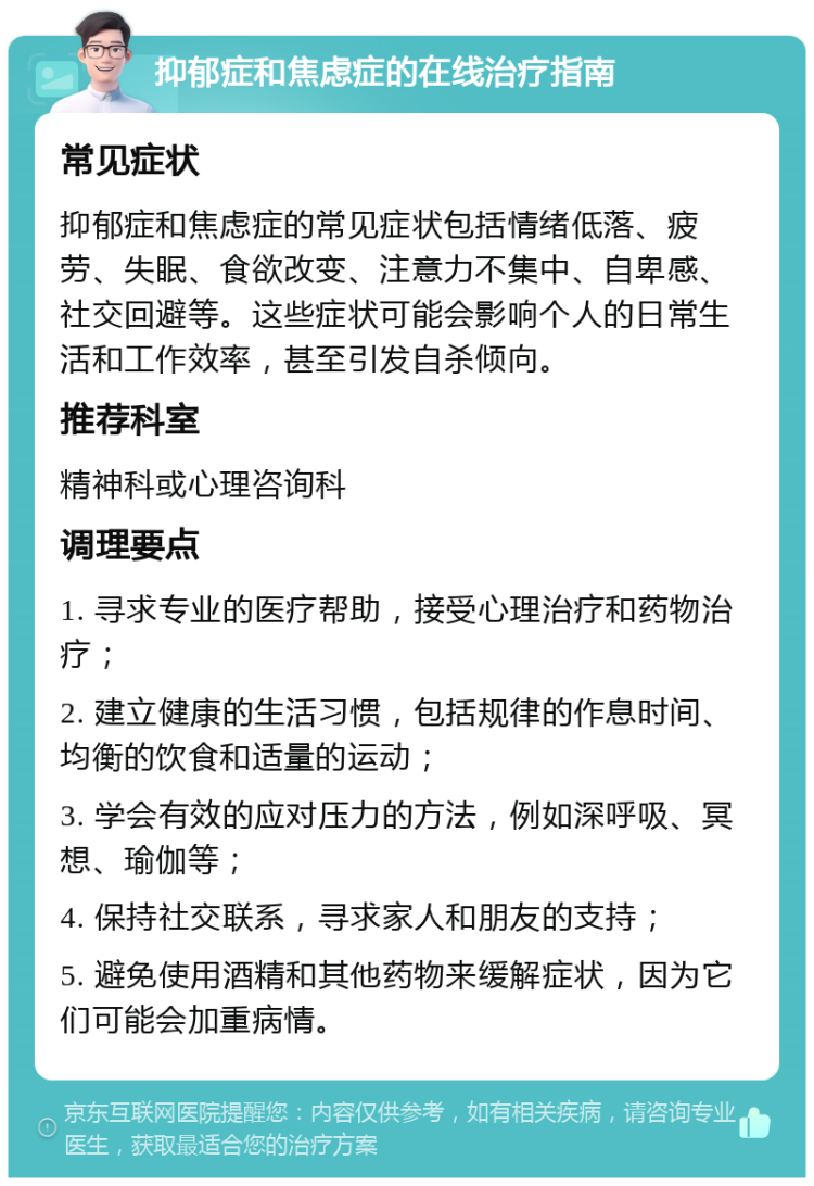 抑郁症和焦虑症的在线治疗指南 常见症状 抑郁症和焦虑症的常见症状包括情绪低落、疲劳、失眠、食欲改变、注意力不集中、自卑感、社交回避等。这些症状可能会影响个人的日常生活和工作效率，甚至引发自杀倾向。 推荐科室 精神科或心理咨询科 调理要点 1. 寻求专业的医疗帮助，接受心理治疗和药物治疗； 2. 建立健康的生活习惯，包括规律的作息时间、均衡的饮食和适量的运动； 3. 学会有效的应对压力的方法，例如深呼吸、冥想、瑜伽等； 4. 保持社交联系，寻求家人和朋友的支持； 5. 避免使用酒精和其他药物来缓解症状，因为它们可能会加重病情。