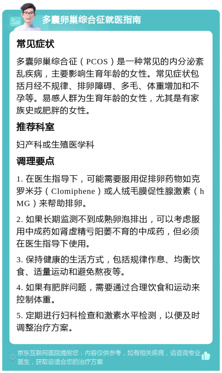 多囊卵巢综合征就医指南 常见症状 多囊卵巢综合征（PCOS）是一种常见的内分泌紊乱疾病，主要影响生育年龄的女性。常见症状包括月经不规律、排卵障碍、多毛、体重增加和不孕等。易感人群为生育年龄的女性，尤其是有家族史或肥胖的女性。 推荐科室 妇产科或生殖医学科 调理要点 1. 在医生指导下，可能需要服用促排卵药物如克罗米芬（Clomiphene）或人绒毛膜促性腺激素（hMG）来帮助排卵。 2. 如果长期监测不到成熟卵泡排出，可以考虑服用中成药如肾虚精亏阳萎不育的中成药，但必须在医生指导下使用。 3. 保持健康的生活方式，包括规律作息、均衡饮食、适量运动和避免熬夜等。 4. 如果有肥胖问题，需要通过合理饮食和运动来控制体重。 5. 定期进行妇科检查和激素水平检测，以便及时调整治疗方案。